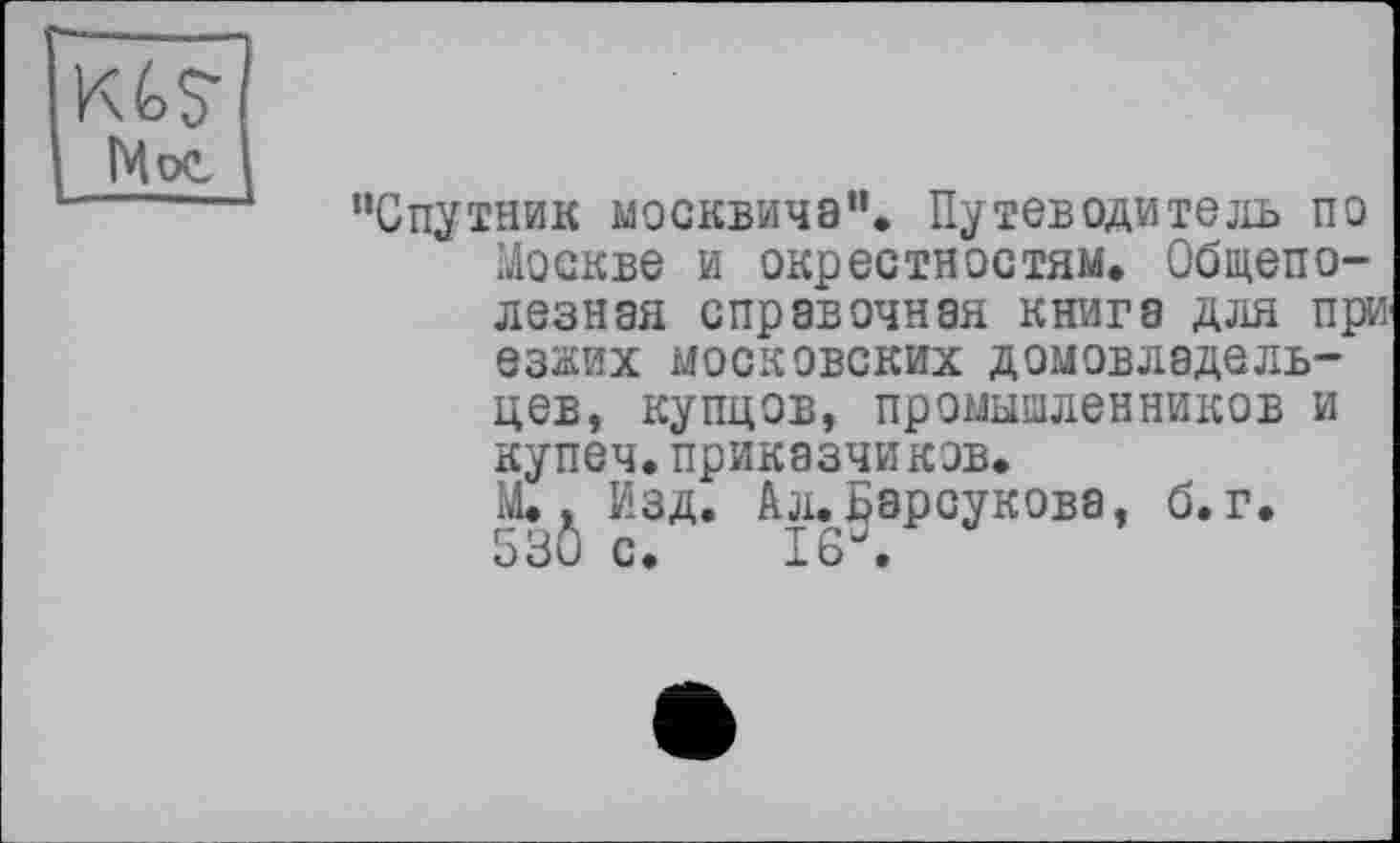 ﻿Кб?
Mot
"Спутник москвича". Путеводитель по Москве и окрестностям. Общеполезная справочная книга для при езжих московских домовладельцев, купцов, промышленников и купеч.приказчиков.
М., Изд. Ал.Барсукова, б. г.
53Ô с. 16\